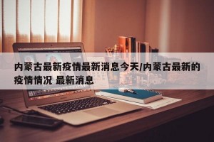 内蒙古最新疫情最新消息今天/内蒙古最新的疫情情况 最新消息