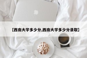 【西南大学多少分,西南大学多少分录取】