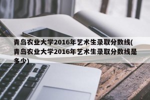 青岛农业大学2016年艺术生录取分数线(青岛农业大学2016年艺术生录取分数线是多少)