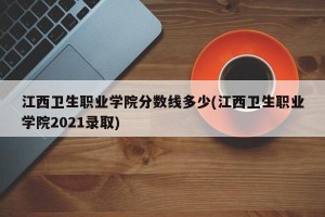 江西卫生职业学院分数线多少(江西卫生职业学院2021录取)