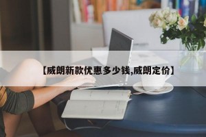 【威朗新款优惠多少钱,威朗定价】