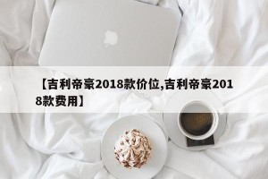 【吉利帝豪2018款价位,吉利帝豪2018款费用】