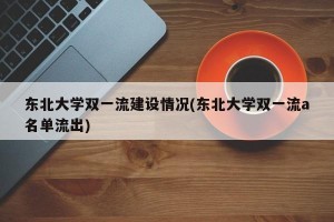 东北大学双一流建设情况(东北大学双一流a名单流出)