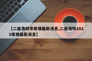 【二连浩特市疫情最新消息,二连浩特2021疫情最新消息】