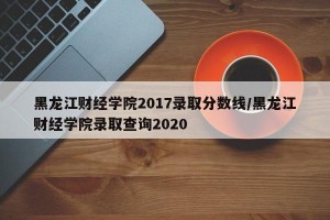 黑龙江财经学院2017录取分数线/黑龙江财经学院录取查询2020