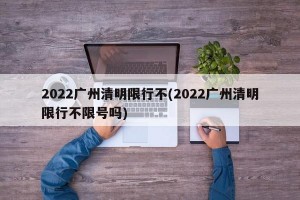 2022广州清明限行不(2022广州清明限行不限号吗)