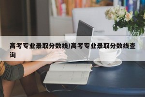 高考专业录取分数线/高考专业录取分数线查询