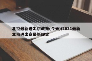 北京最新进出京政策(今天)/2021最新北京进出京最新规定