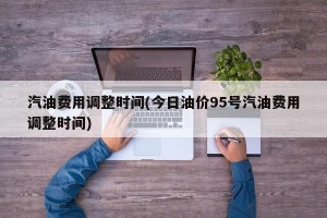 汽油费用调整时间(今日油价95号汽油费用调整时间)