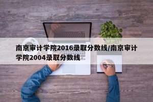 南京审计学院2016录取分数线/南京审计学院2004录取分数线