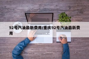 92号汽油最新费用/重庆92号汽油最新费用