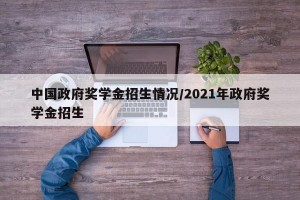 中国政府奖学金招生情况/2021年政府奖学金招生