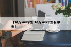 【10万suv车型,10万suv车型有哪些】