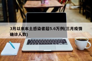 3月以来本土感染者超5.6万例(三月疫情确诊人数)