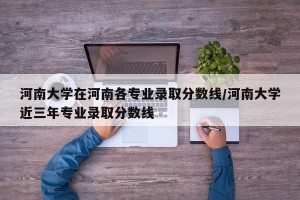 河南大学在河南各专业录取分数线/河南大学近三年专业录取分数线