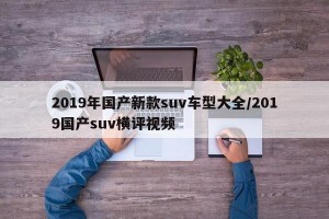 2019年国产新款suv车型大全/2019国产suv横评视频