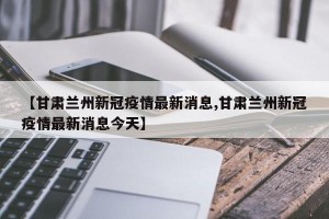 【甘肃兰州新冠疫情最新消息,甘肃兰州新冠疫情最新消息今天】