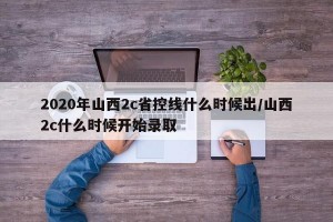 2020年山西2c省控线什么时候出/山西2c什么时候开始录取