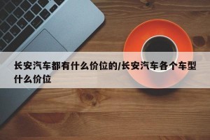 长安汽车都有什么价位的/长安汽车各个车型什么价位