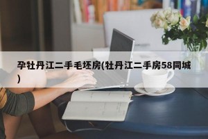 孕牡丹江二手毛坯房(牡丹江二手房58同城)