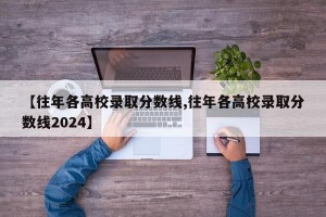 【往年各高校录取分数线,往年各高校录取分数线2024】