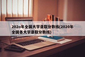 202o年全国大学录取分数线(2020年全国各大学录取分数线)