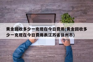 黄金回收多少一克现在今日费用(黄金回收多少一克现在今日费用表江苏省徐州市)