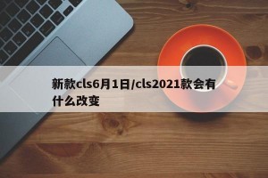 新款cls6月1日/cls2021款会有什么改变