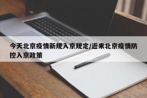 今天北京疫情新规入京规定/近来北京疫情防控入京政策