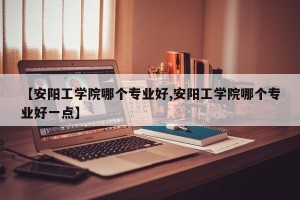 【安阳工学院哪个专业好,安阳工学院哪个专业好一点】