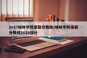 2017榆林学院录取分数线/榆林学院录取分数线2020估计