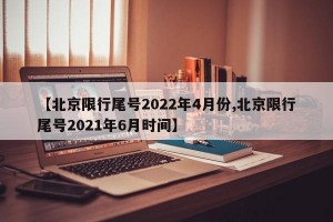 【北京限行尾号2022年4月份,北京限行尾号2021年6月时间】