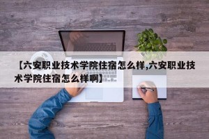 【六安职业技术学院住宿怎么样,六安职业技术学院住宿怎么样啊】