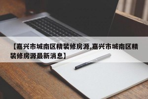 【嘉兴市城南区精装修房源,嘉兴市城南区精装修房源最新消息】