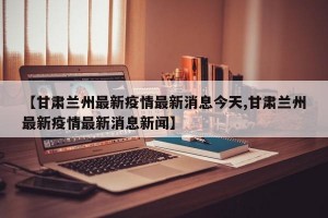 【甘肃兰州最新疫情最新消息今天,甘肃兰州最新疫情最新消息新闻】