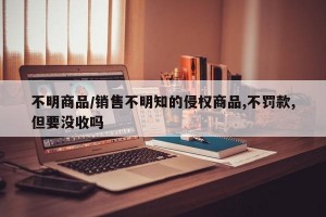 不明商品/销售不明知的侵权商品,不罚款,但要没收吗