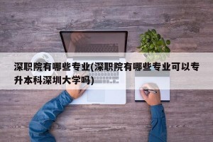 深职院有哪些专业(深职院有哪些专业可以专升本科深圳大学吗)