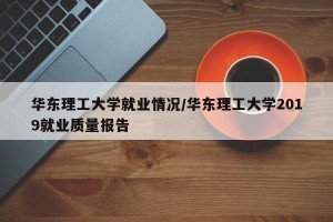 华东理工大学就业情况/华东理工大学2019就业质量报告