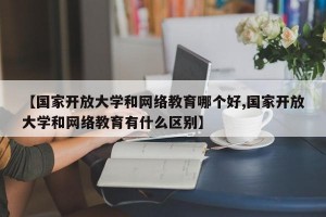 【国家开放大学和网络教育哪个好,国家开放大学和网络教育有什么区别】