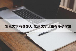 北京大学有多少人/北京大学近来有多少学生