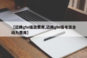 【迈腾gte插混费用,迈腾gte插电混合动力费用】