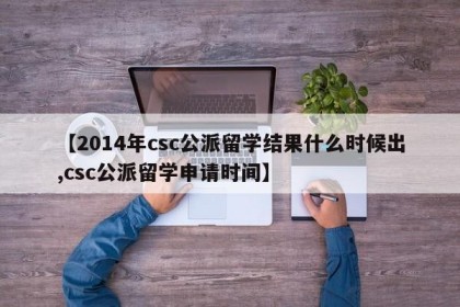 【2014年csc公派留学结果什么时候出,csc公派留学申请时间】